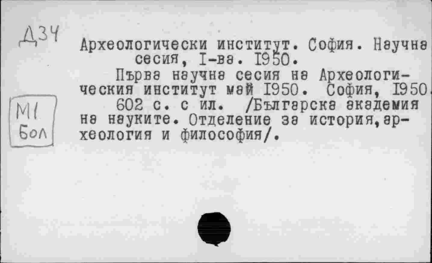 ﻿Археологически институт. София. Научна се сия, 1-ва. 19 ьО.
Първа научна сесия на Археологический институт май 1950. София, 1950
602 с. с ил. /Бългэрскэ академия на нэуките. Отделение за история,археология и философия/.